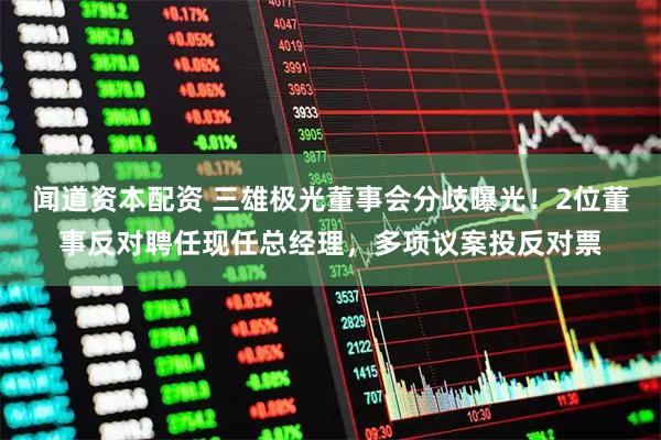 闻道资本配资 三雄极光董事会分歧曝光！2位董事反对聘任现任总经理，多项议案投反对票