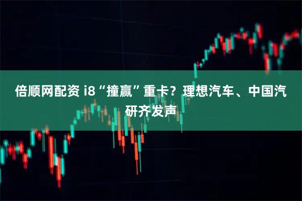 倍顺网配资 i8“撞赢”重卡？理想汽车、中国汽研齐发声