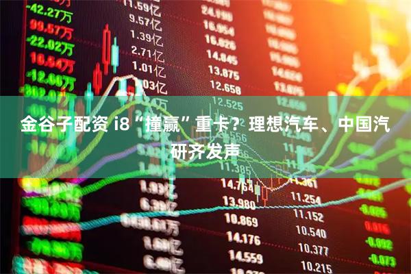 金谷子配资 i8“撞赢”重卡？理想汽车、中国汽研齐发声