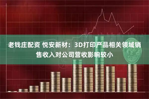 老钱庄配资 悦安新材：3D打印产品相关领域销售收入对公司营收影响较小