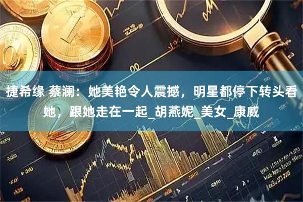 捷希缘 蔡澜：她美艳令人震撼，明星都停下转头看她，跟她走在一起_胡燕妮_美女_康威