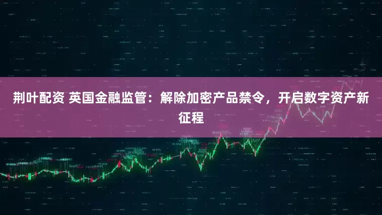 荆叶配资 英国金融监管：解除加密产品禁令，开启数字资产新征程