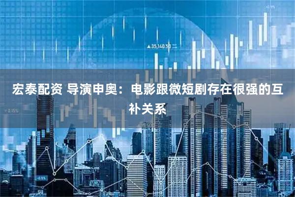 宏泰配资 导演申奥：电影跟微短剧存在很强的互补关系