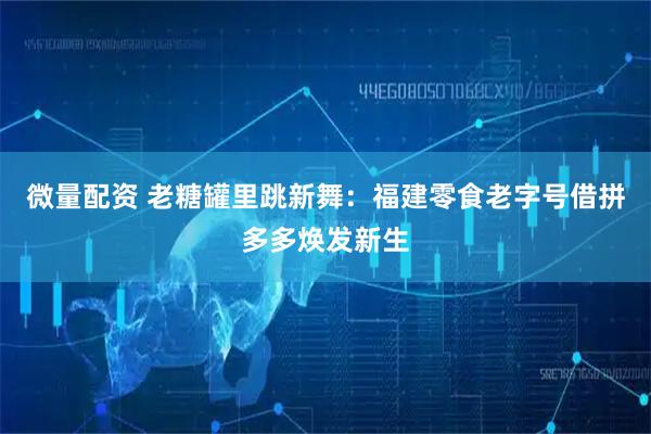 微量配资 老糖罐里跳新舞：福建零食老字号借拼多多焕发新生