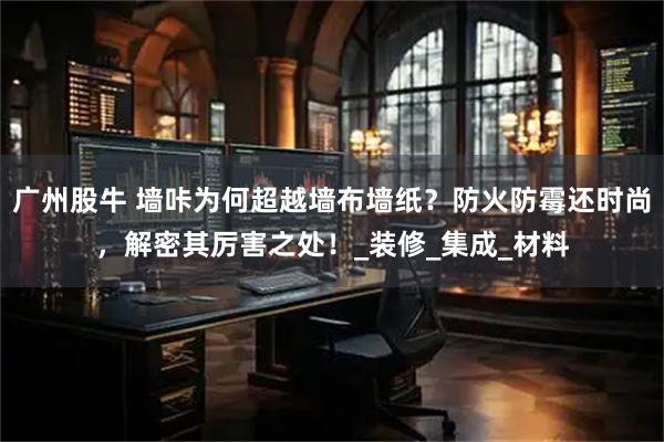 广州股牛 墙咔为何超越墙布墙纸？防火防霉还时尚，解密其厉害之处！_装修_集成_材料