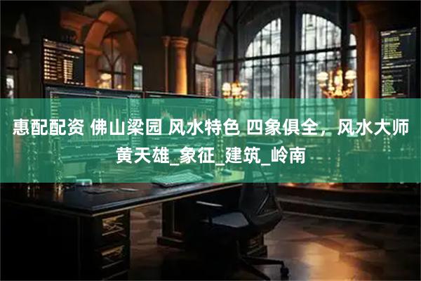 惠配配资 佛山梁园 风水特色 四象俱全，风水大师黄天雄_象征_建筑_岭南