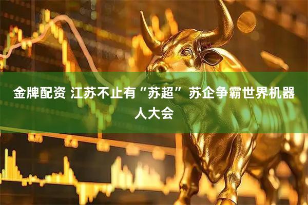 金牌配资 江苏不止有“苏超” 苏企争霸世界机器人大会