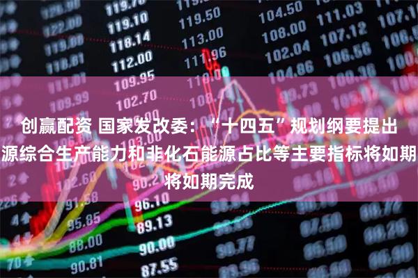 创赢配资 国家发改委：“十四五”规划纲要提出的能源综合生产能力和非化石能源占比等主要指标将如期完成