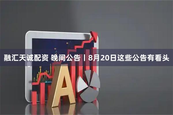 融汇天诚配资 晚间公告丨8月20日这些公告有看头