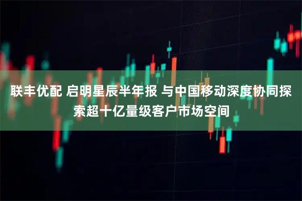 联丰优配 启明星辰半年报 与中国移动深度协同探索超十亿量级客户市场空间