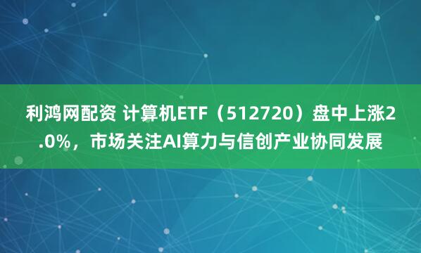利鸿网配资 计算机ETF（512720）盘中上涨2.0%，市场关注AI算力与信创产业协同发展