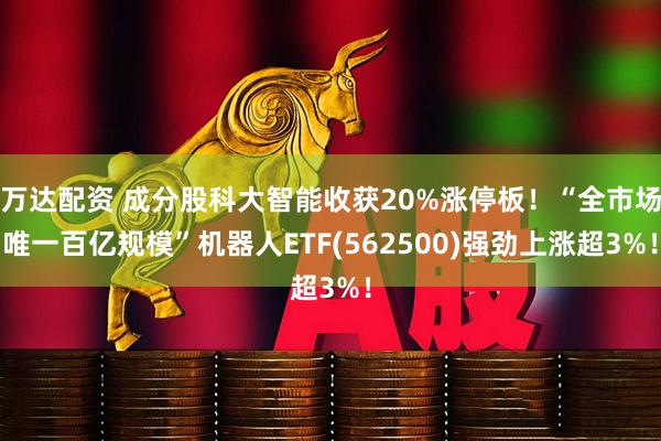 万达配资 成分股科大智能收获20%涨停板！“全市场唯一百亿规模”机器人ETF(562500)强劲上涨超3%！