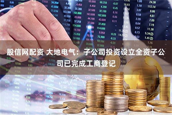 股信网配资 大地电气：子公司投资设立全资子公司已完成工商登记