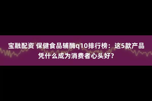 宝融配资 保健食品辅酶q10排行榜：这5款产品凭什么成为消费者心头好？