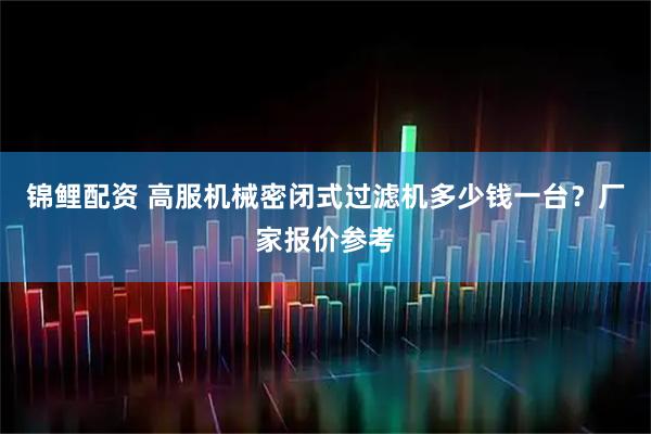 锦鲤配资 高服机械密闭式过滤机多少钱一台？厂家报价参考