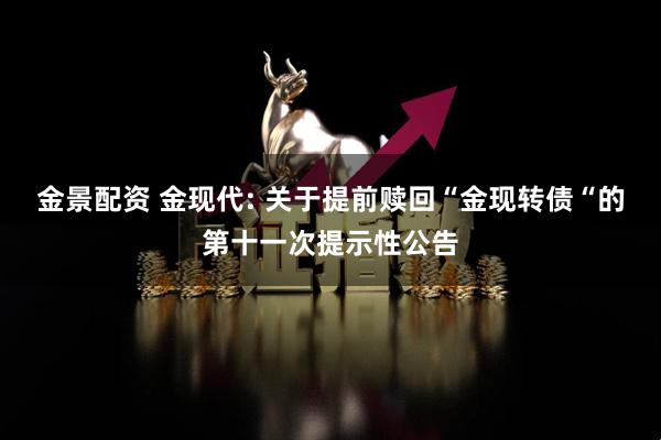 金景配资 金现代: 关于提前赎回“金现转债“的第十一次提示性公告