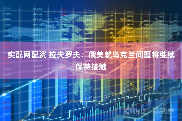 实配网配资 拉夫罗夫：俄美就乌克兰问题将继续保持接触