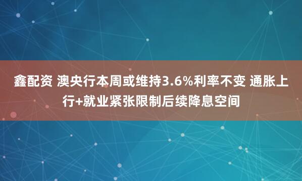 鑫配资 澳央行本周或维持3.6%利率不变 通胀上行+就业紧张限制后续降息空间